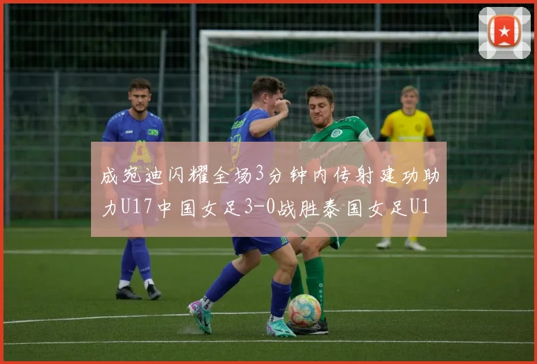 成宛迪闪耀全场3分钟内传射建功助力U17中国女足3-0战胜泰国女足U17