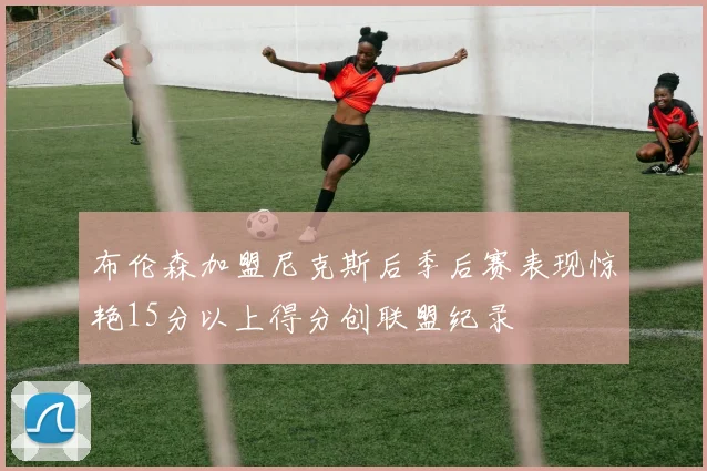 布伦森加盟尼克斯后季后赛表现惊艳15分以上得分创联盟纪录