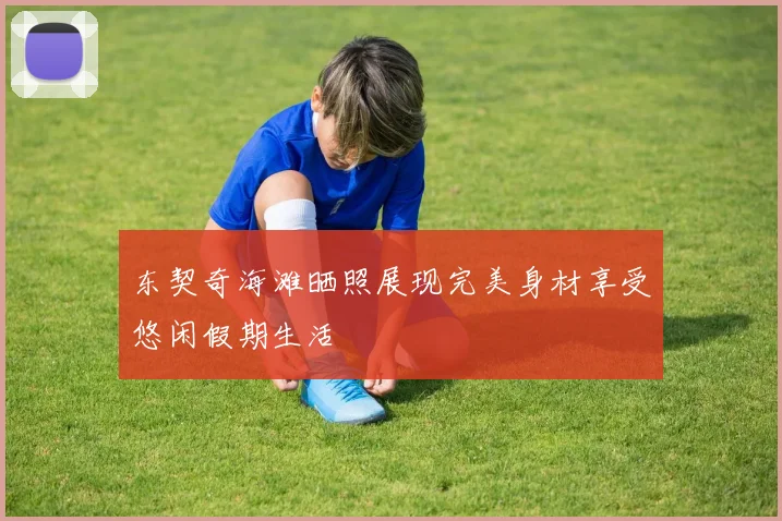 东契奇海滩晒照展现完美身材享受悠闲假期生活