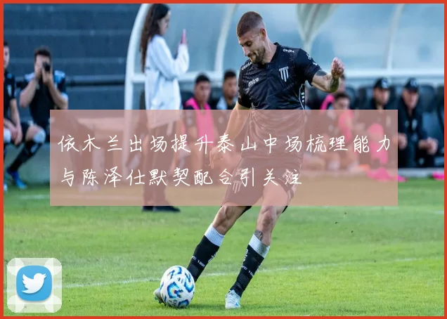 依木兰出场提升泰山中场梳理能力与陈泽仕默契配合引关注