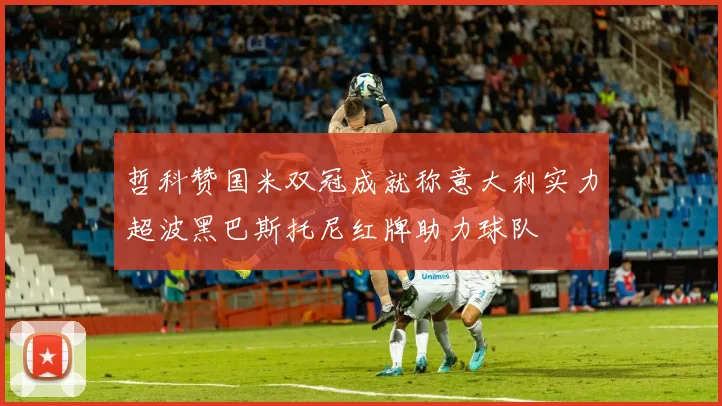 哲科赞国米双冠成就称意大利实力超波黑巴斯托尼红牌助力球队