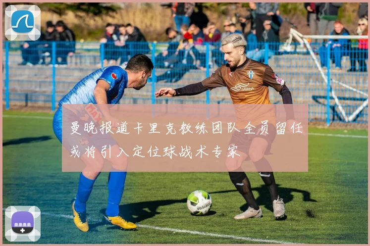 曼晚报道卡里克教练团队全员留任或将引入定位球战术专家