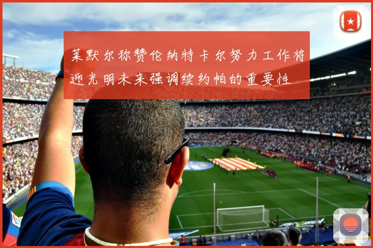 莱默尔称赞伦纳特卡尔努力工作将迎光明未来强调续约帕的重要性