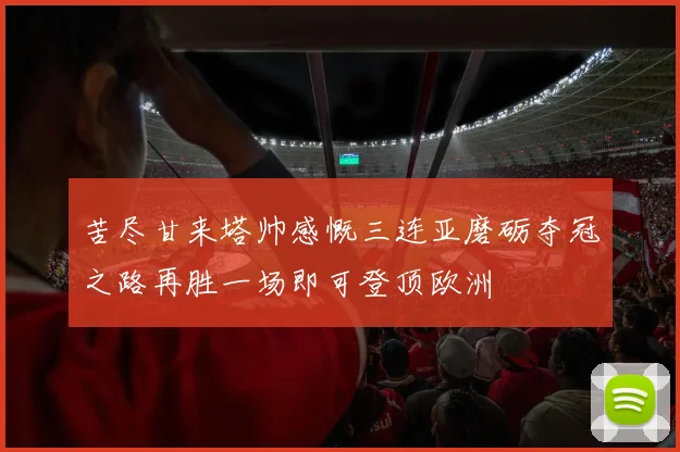 苦尽甘来塔帅感慨三连亚磨砺夺冠之路再胜一场即可登顶欧洲