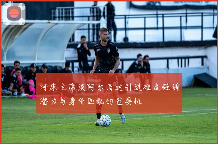 河床主席谈阿尔马达引进难度强调潜力与身价匹配的重要性