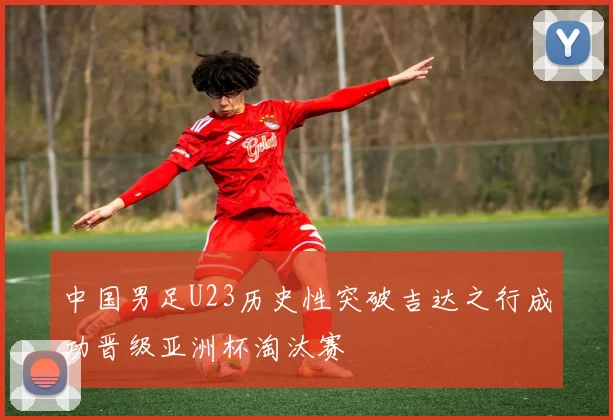 中国男足U23历史性突破吉达之行成功晋级亚洲杯淘汰赛