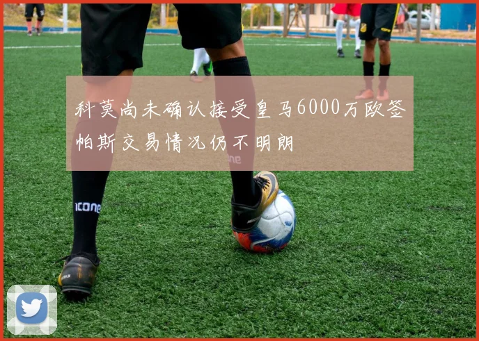 科莫尚未确认接受皇马6000万欧签帕斯交易情况仍不明朗