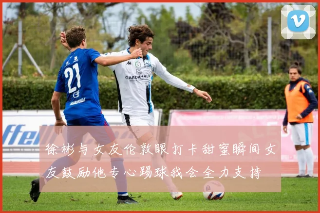 徐彬与女友伦敦眼打卡甜蜜瞬间女友鼓励他专心踢球我会全力支持