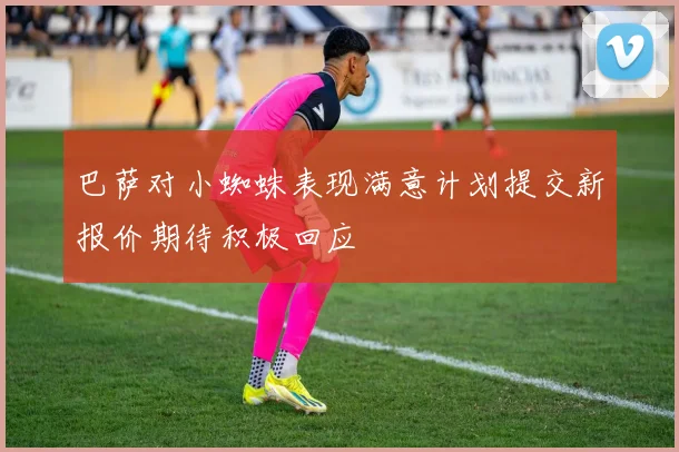 巴萨对小蜘蛛表现满意计划提交新报价期待积极回应