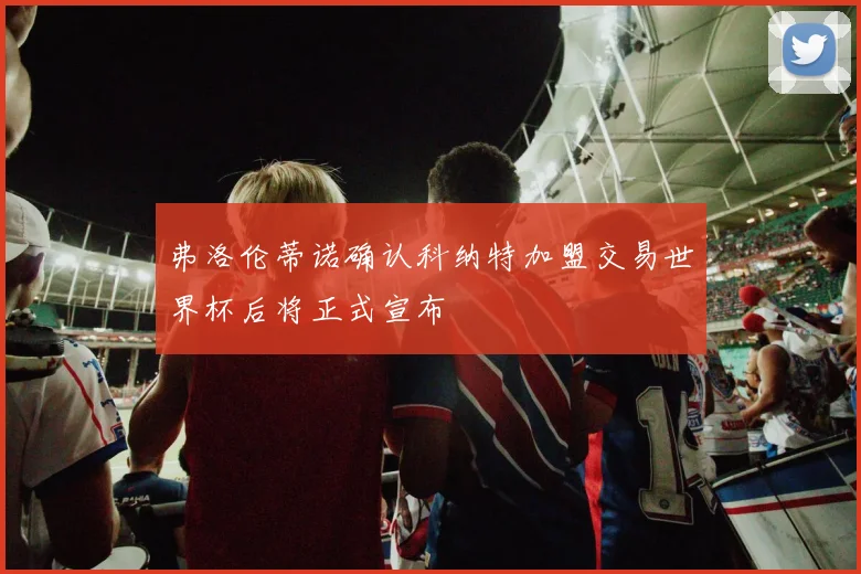 弗洛伦蒂诺确认科纳特加盟交易世界杯后将正式宣布