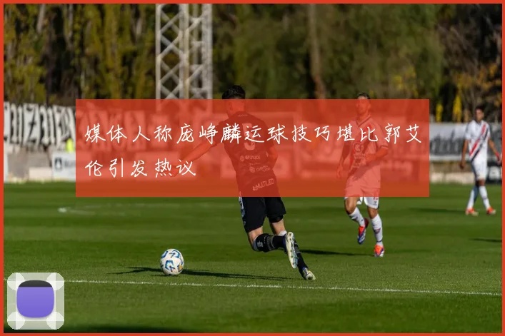 媒体人称庞峥麟运球技巧堪比郭艾伦引发热议
