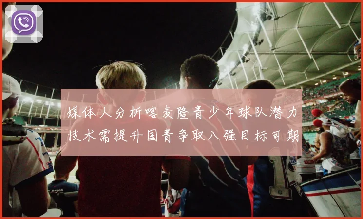 媒体人分析喀麦隆青少年球队潜力技术需提升国青争取八强目标可期