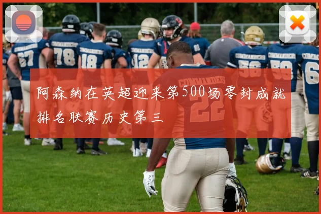 阿森纳在英超迎来第500场零封成就排名联赛历史第三