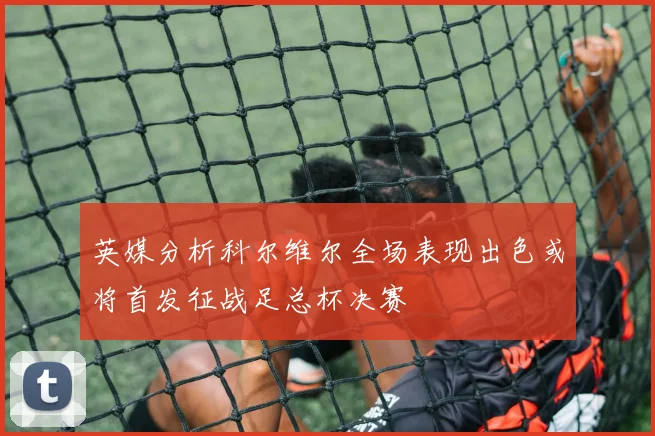 英媒分析科尔维尔全场表现出色或将首发征战足总杯决赛