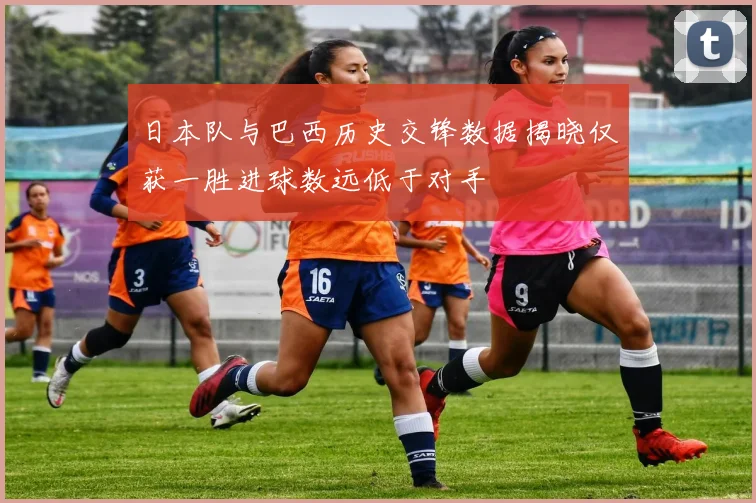 日本队与巴西历史交锋数据揭晓仅获一胜进球数远低于对手