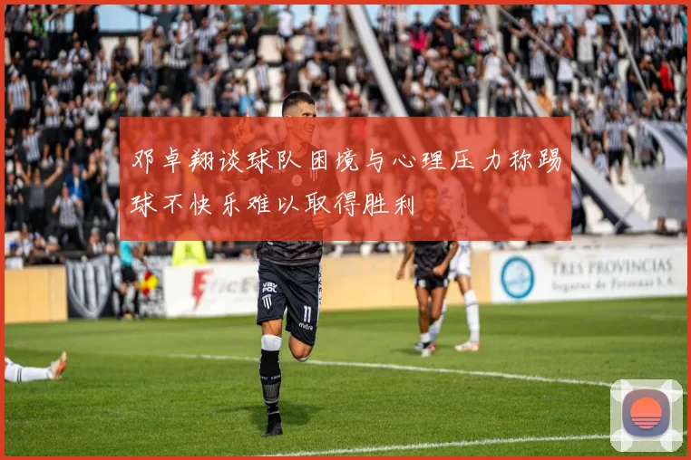 邓卓翔谈球队困境与心理压力称踢球不快乐难以取得胜利