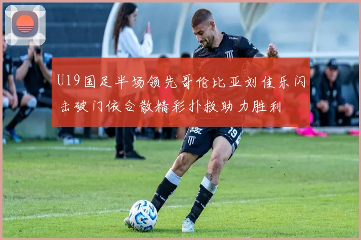U19国足半场领先哥伦比亚刘佳乐闪击破门依合散精彩扑救助力胜利