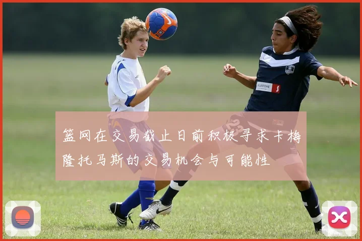 篮网在交易截止日前积极寻求卡梅隆托马斯的交易机会与可能性
