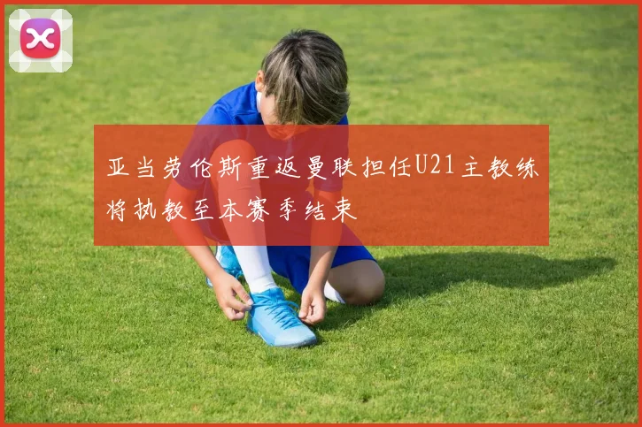 亚当劳伦斯重返曼联担任U21主教练将执教至本赛季结束