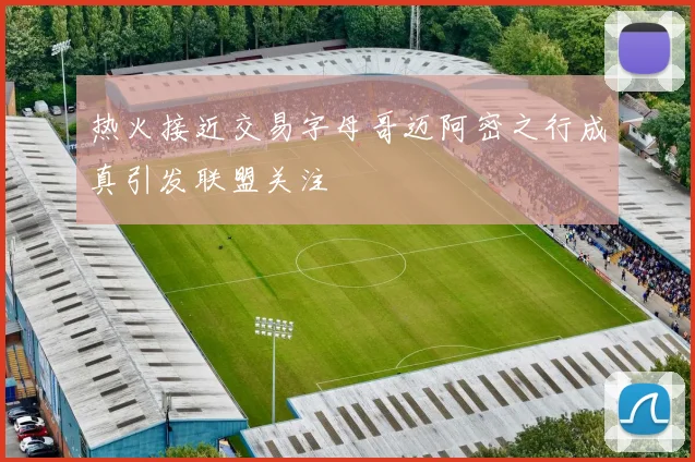 热火接近交易字母哥迈阿密之行成真引发联盟关注